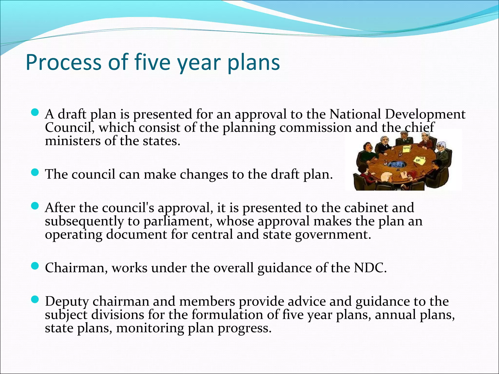 Process of five year plans
 A draft plan is presented for an approval to the National Development

Council, which consist of the planning commission and the chief
ministers of the states.

 The council can make changes to the draft plan.
 After the council's approval, it is presented to the cabinet and

subsequently to parliament, whose approval makes the plan an
operating document for central and state government.

 Chairman, works under the overall guidance of the NDC.
 Deputy chairman and members provide advice and guidance to the

subject divisions for the formulation of five year plans, annual plans,
state plans, monitoring plan progress.

 
