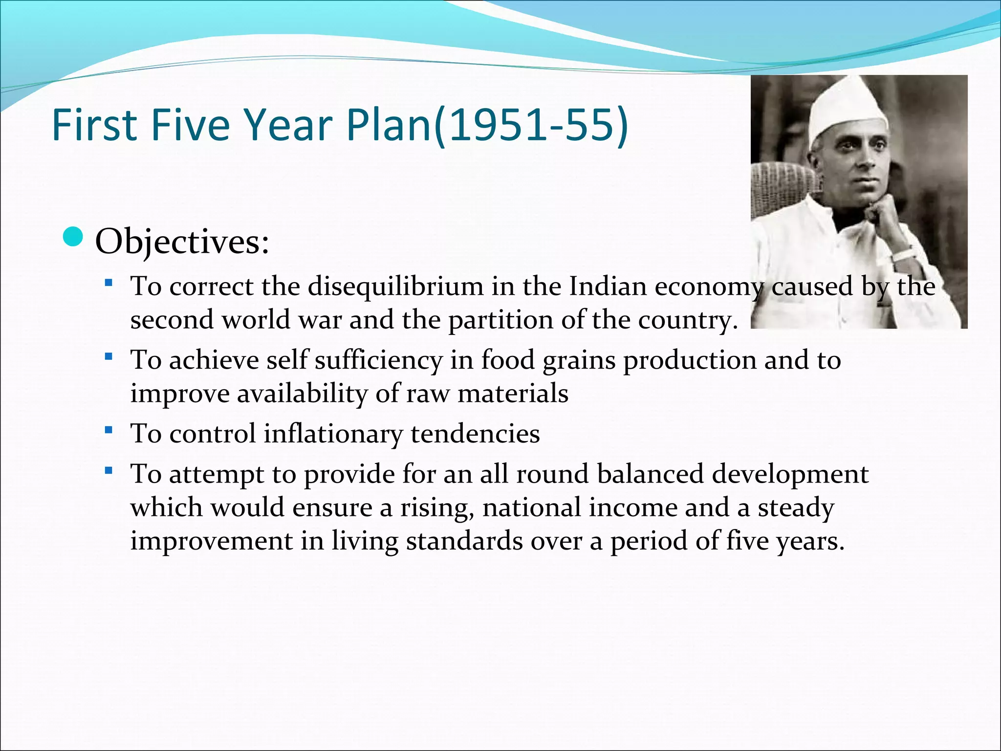 First Five Year Plan(1951-55)
Objectives:
 To correct the disequilibrium in the Indian economy caused by the

second world war and the partition of the country.
 To achieve self sufficiency in food grains production and to
improve availability of raw materials
 To control inflationary tendencies
 To attempt to provide for an all round balanced development
which would ensure a rising, national income and a steady
improvement in living standards over a period of five years.

 
