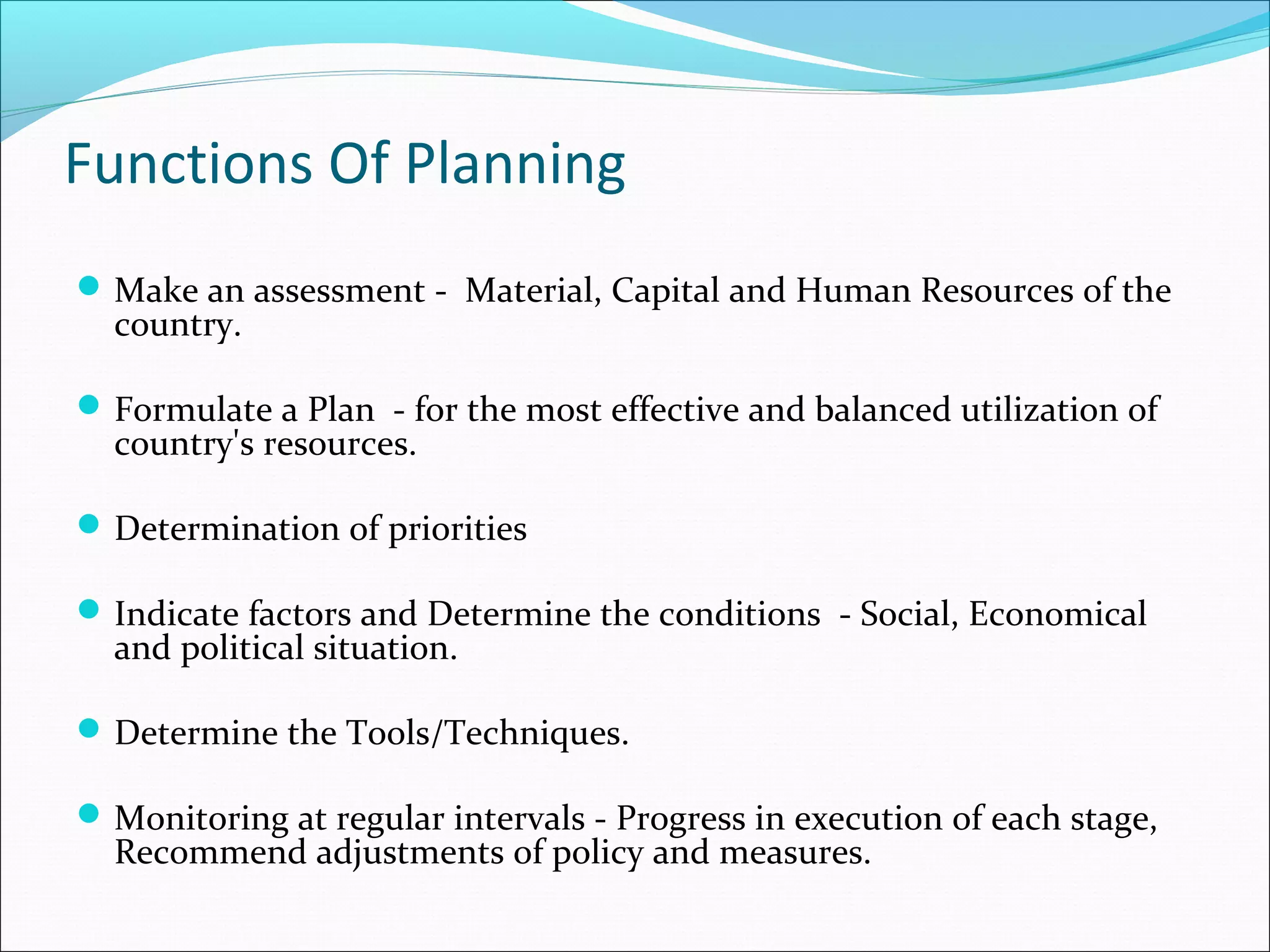 Functions Of Planning
 Make an assessment - Material, Capital and Human Resources of the

country.

 Formulate a Plan - for the most effective and balanced utilization of

country's resources.

 Determination of priorities
 Indicate factors and Determine the conditions - Social, Economical

and political situation.

 Determine the Tools/Techniques.
 Monitoring at regular intervals - Progress in execution of each stage,

Recommend adjustments of policy and measures.

 