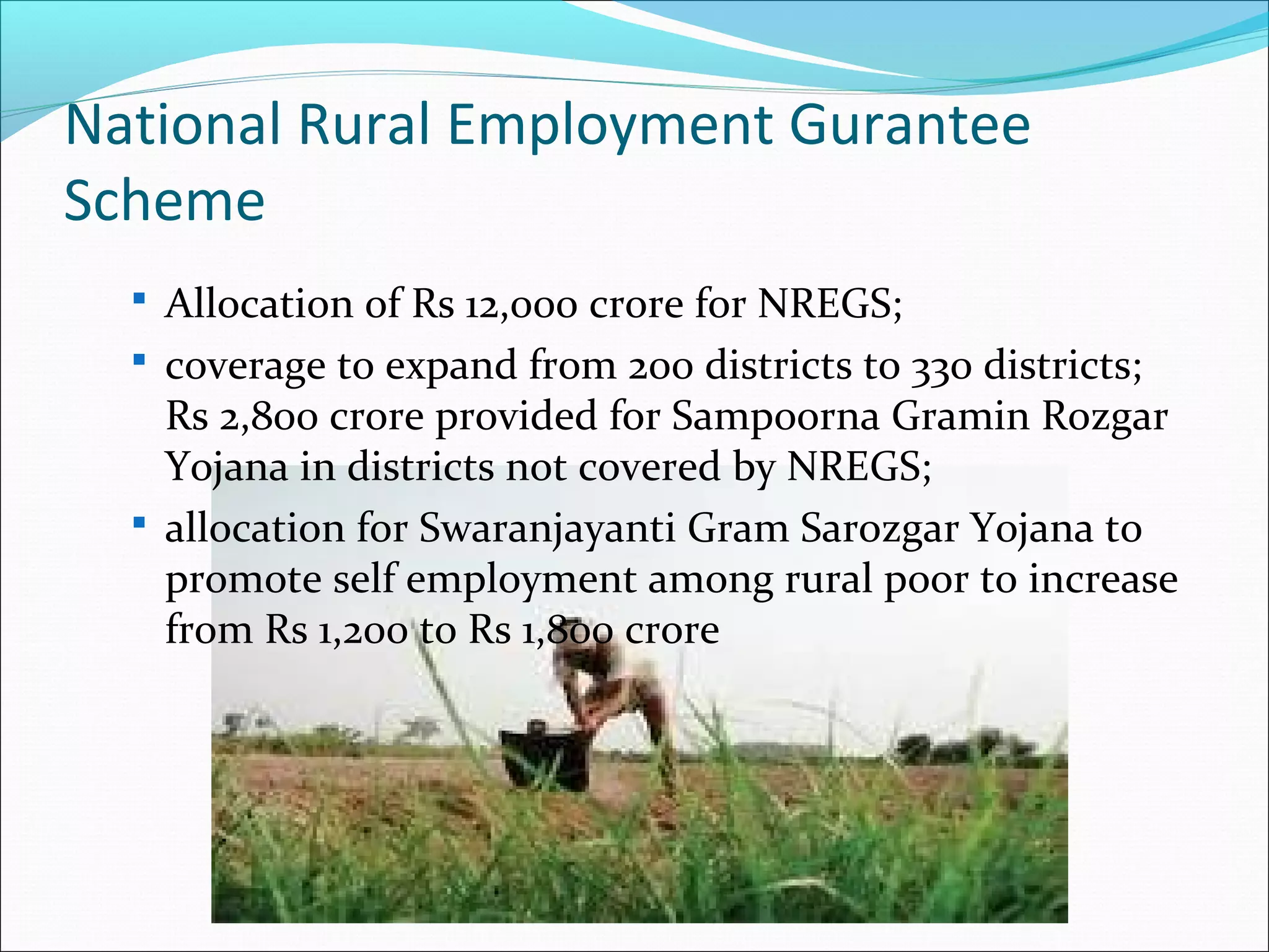 National Rural Employment Gurantee
Scheme
 Allocation of Rs 12,000 crore for NREGS;
 coverage to expand from 200 districts to 330 districts;

Rs 2,800 crore provided for Sampoorna Gramin Rozgar
Yojana in districts not covered by NREGS;
 allocation for Swaranjayanti Gram Sarozgar Yojana to
promote self employment among rural poor to increase
from Rs 1,200 to Rs 1,800 crore

 