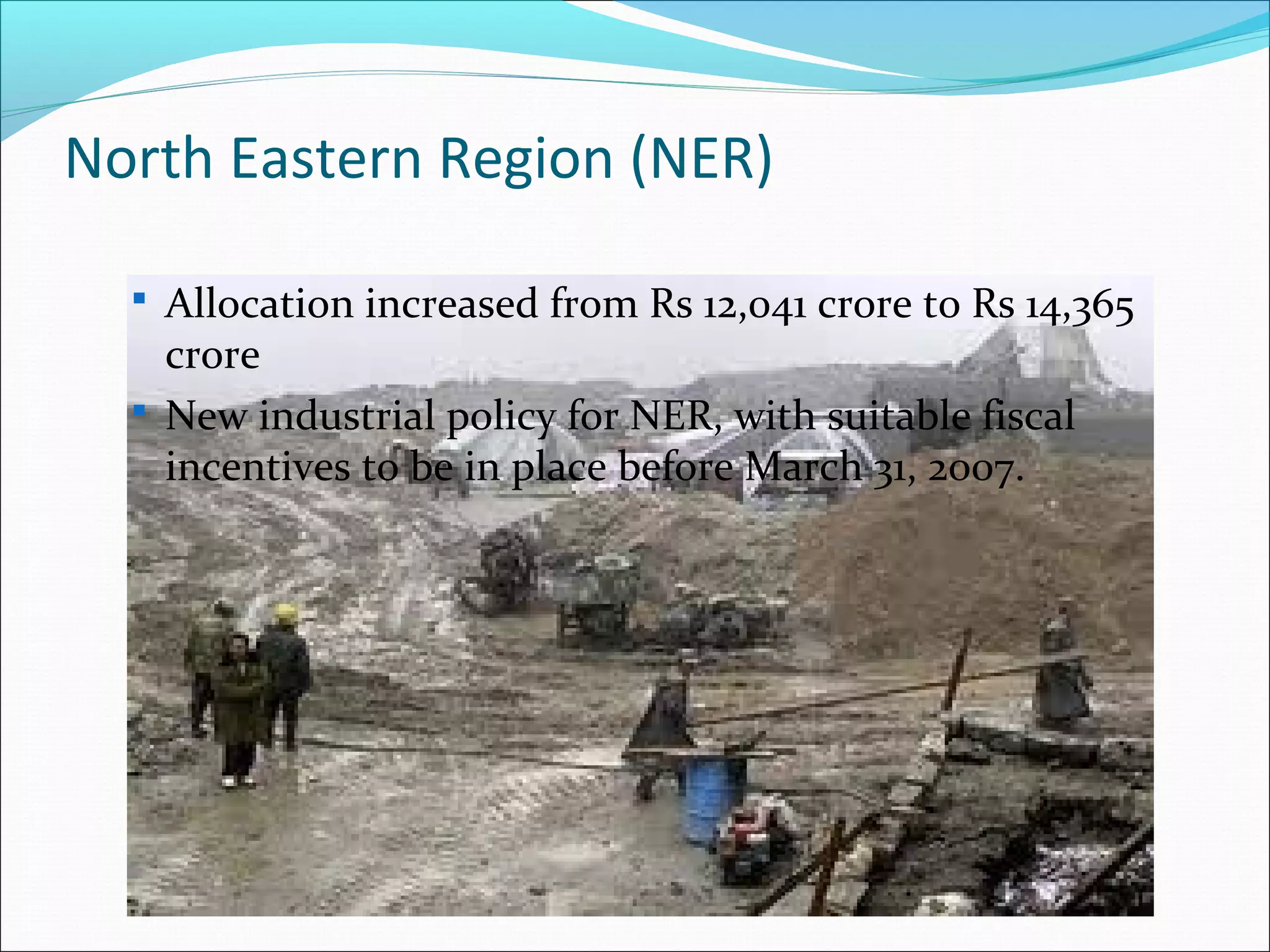 North Eastern Region (NER)
 Allocation increased from Rs 12,041 crore to Rs 14,365

crore
 New industrial policy for NER, with suitable fiscal
incentives to be in place before March 31, 2007.

 