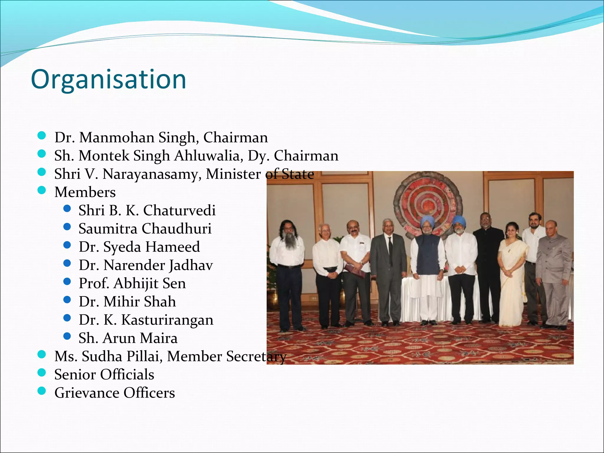 Organisation
 Dr. Manmohan Singh, Chairman
 Sh. Montek Singh Ahluwalia, Dy. Chairman
 Shri V. Narayanasamy, Minister of State
 Members
 Shri B. K. Chaturvedi
 Saumitra Chaudhuri
 Dr. Syeda Hameed
 Dr. Narender Jadhav
 Prof. Abhijit Sen
 Dr. Mihir Shah
 Dr. K. Kasturirangan
 Sh. Arun Maira

 Ms. Sudha Pillai, Member Secretary
 Senior Officials
 Grievance Officers

 