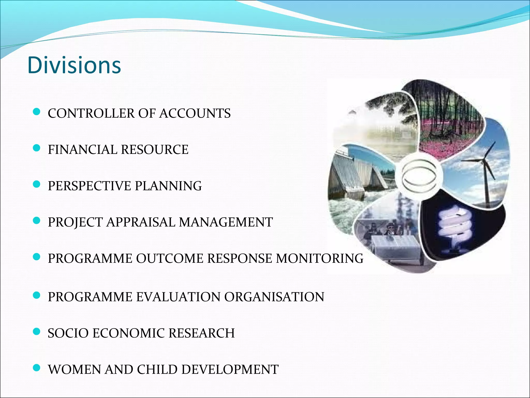 Divisions
 CONTROLLER OF ACCOUNTS
 FINANCIAL RESOURCE
 PERSPECTIVE PLANNING
 PROJECT APPRAISAL MANAGEMENT
 PROGRAMME OUTCOME RESPONSE MONITORING
 PROGRAMME EVALUATION ORGANISATION
 SOCIO ECONOMIC RESEARCH
 WOMEN AND CHILD DEVELOPMENT

 