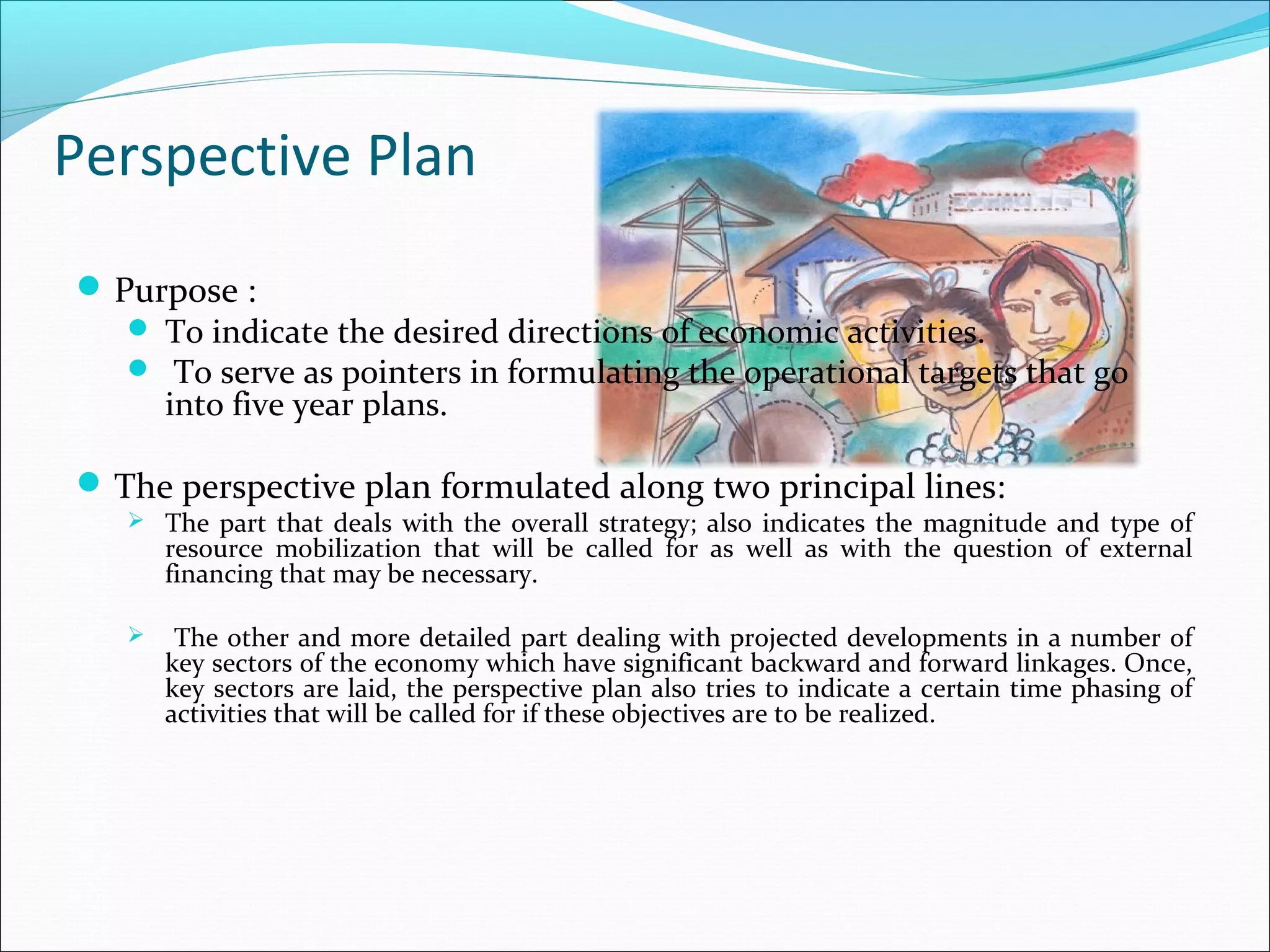 Perspective Plan
 Purpose :
 To indicate the desired directions of economic activities.
 To serve as pointers in formulating the operational targets that go
into five year plans.
 The perspective plan formulated along two principal lines:

 The part that deals with the overall strategy; also indicates the magnitude and type of

resource mobilization that will be called for as well as with the question of external
financing that may be necessary.



The other and more detailed part dealing with projected developments in a number of
key sectors of the economy which have significant backward and forward linkages. Once,
key sectors are laid, the perspective plan also tries to indicate a certain time phasing of
activities that will be called for if these objectives are to be realized.

 