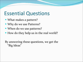 Essential Questions What makes a pattern? Why do we use Patterns? When do we use patterns? How do they help us in the real world? By answering these questions, we get the    “Big Ideas” 