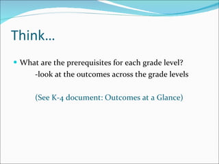 Think… What are the prerequisites for each grade level? -look at the outcomes across the grade levels (See K-4 document: Outcomes at a Glance) 