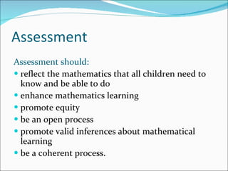 Assessment Assessment should: reflect the mathematics that all children need to know and be able to do enhance mathematics learning promote equity be an open process promote valid inferences about mathematical learning be a coherent process. 