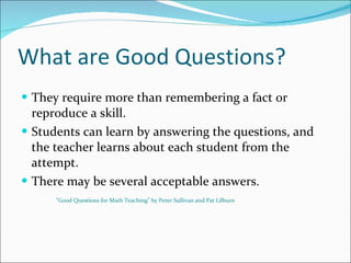 What are Good Questions? They require more than remembering a fact or reproduce a skill. Students can learn by answering the questions, and the teacher learns about each student from the attempt. There may be several acceptable answers. “ Good Questions for Math Teaching” by Peter Sullivan and Pat Lilburn 
