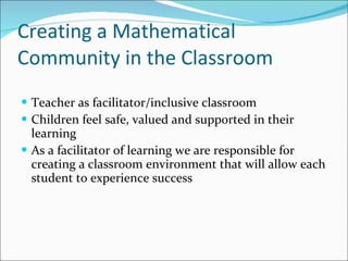 Creating a Mathematical Community in the Classroom Teacher as facilitator/inclusive classroom Children feel safe, valued and supported in their learning As a facilitator of learning we are responsible for creating a classroom environment that will allow each student to experience success 