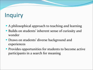 Inquiry A philosophical approach to teaching and learning Builds on students’ inherent sense of curiosity and wonder Draws on students’ diverse background and experiences Provides opportunities for students to become active participants in a search for meaning 