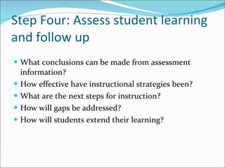 Step Four: Assess student learning and follow up What conclusions can be made from assessment information? How effective have instructional strategies been? What are the next steps for instruction? How will gaps be addressed? How will students extend their learning? 