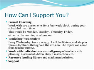 How Can I Support You? Formal Coaching Work with you one on one, for a four week block, during your scheduled math time. This would be Monday, Tuesday , Thursday, Friday,  either in the morning or afternoon. Workshop Wednesdays Every Wednesday, from 4:00-5:30 I will facilitate a workshop in various locations throughout the division. The topics will come from teacher surveys. Work with individuals or a small group  of teachers with planning, assessment, differentiated instruction, etc. Resource lending library  and math manipulatives. Support 