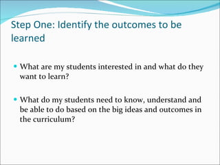 Step One: Identify the outcomes to be learned What are my students interested in and what do they want to learn? What do my students need to know, understand and be able to do based on the big ideas and outcomes in the curriculum? 