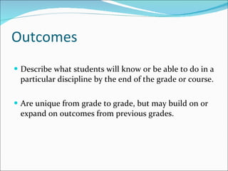 Outcomes  Describe what students will know or be able to do in a particular discipline by the end of the grade or course. Are unique from grade to grade, but may build on or expand on outcomes from previous grades. 
