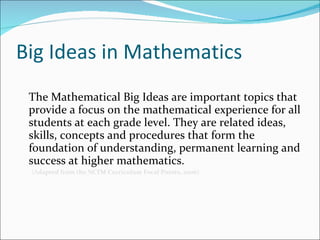 Big Ideas in Mathematics The Mathematical Big Ideas are important topics that provide a focus on the mathematical experience for all students at each grade level. They are related ideas, skills, concepts and procedures that form the foundation of understanding, permanent learning and success at higher mathematics. (A dapted from the NCTM Curriculum Focal Points, 2006) 
