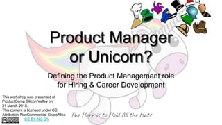 Product Manager
or Unicorn?
Defining the Product Management role
for Hiring & Career Development
The Horn is to Hold All the Hats
This workshop was presented at
ProductCamp Silicon Valley on
31 March 2018.
This content is licensed under CC
Attribution-NonCommercial-ShareAlike
CC BY-NC-SA
 