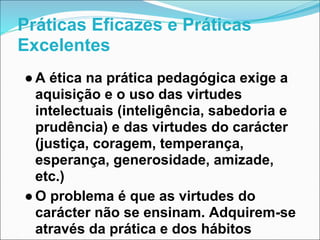 Práticas Eficazes e Práticas
Excelentes
● A ética na prática pedagógica exige a
  aquisição e o uso das virtudes
  intelec...