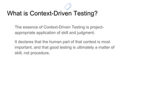 What is Context-Driven Testing?
The essence of Context-Driven Testing is project-
appropriate application of skill and judgment.
It declares that the human part of that context is most
important, and that good testing is ultimately a matter of
skill, not procedure.
 
