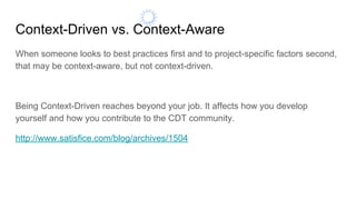 Context-Driven vs. Context-Aware
When someone looks to best practices first and to project-specific factors second,
that may be context-aware, but not context-driven.
Being Context-Driven reaches beyond your job. It affects how you develop
yourself and how you contribute to the CDT community.
http://www.satisfice.com/blog/archives/1504
 