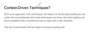 Context-Driven Techniques?
CDT is an approach, not a technique. Our task is to do the best testing we can
under the circumstances–the more techniques we know, the more options we
have available when considering how to cope with a new situation.
The set of techniques that we need is not just a testing set.
 