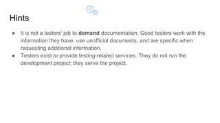 Hints
● It is not a testers' job to demand documentation. Good testers work with the
information they have, use unofficial documents, and are specific when
requesting additional information.
● Testers exist to provide testing-related services. They do not run the
development project; they serve the project.
 