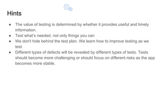 Hints
● The value of testing is determined by whether it provides useful and timely
information.
● Test what’s needed, not only things you can
● We don't hide behind the test plan. We learn how to improve testing as we
test.
● Different types of defects will be revealed by different types of tests. Tests
should become more challenging or should focus on different risks as the app
becomes more stable.
 