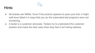 Hints
● All oracles are fallible. Even if the product appears to pass your test, it might
well have failed it in ways that you (or the automated test program) were not
monitoring.
● A tester is a customer advocate. Testers try to understand the customer
position and make the best case when they feel it isn't being address.
 