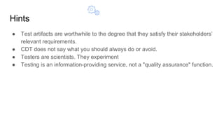 Hints
● Test artifacts are worthwhile to the degree that they satisfy their stakeholders’
relevant requirements.
● CDT does not say what you should always do or avoid.
● Testers are scientists. They experiment
● Testing is an information-providing service, not a "quality assurance" function.
 