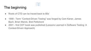 The beginning
● Roots of CTD can be traced back to 80s’
● 1999 - Term “Context-Driven Testing” was forged by Cem Kaner, James
Bach, Brian Marick, Bret Pettichord
● 2001 - first CDT book was published (Lessons Learned in Software Testing: A
Context-Driven Approach)
 