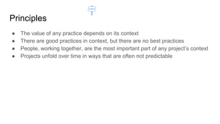 Principles
● The value of any practice depends on its context
● There are good practices in context, but there are no best practices
● People, working together, are the most important part of any project’s context
● Projects unfold over time in ways that are often not predictable
 