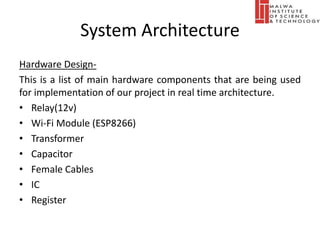 System Architecture
Hardware Design-
This is a list of main hardware components that are being used
for implementation of our project in real time architecture.
• Relay(12v)
• Wi-Fi Module (ESP8266)
• Transformer
• Capacitor
• Female Cables
• IC
• Register
 
