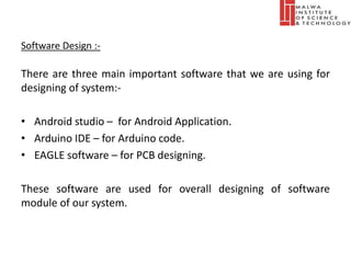 Software Design :-
There are three main important software that we are using for
designing of system:-
• Android studio – for Android Application.
• Arduino IDE – for Arduino code.
• EAGLE software – for PCB designing.
These software are used for overall designing of software
module of our system.
 