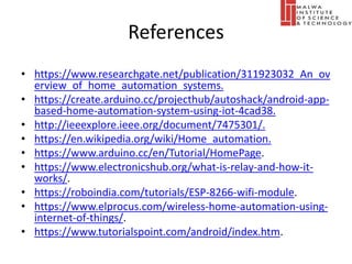 References
• https://www.researchgate.net/publication/311923032_An_ov
erview_of_home_automation_systems.
• https://create.arduino.cc/projecthub/autoshack/android-app-
based-home-automation-system-using-iot-4cad38.
• http://ieeexplore.ieee.org/document/7475301/.
• https://en.wikipedia.org/wiki/Home_automation.
• https://www.arduino.cc/en/Tutorial/HomePage.
• https://www.electronicshub.org/what-is-relay-and-how-it-
works/.
• https://roboindia.com/tutorials/ESP-8266-wifi-module.
• https://www.elprocus.com/wireless-home-automation-using-
internet-of-things/.
• https://www.tutorialspoint.com/android/index.htm.
 