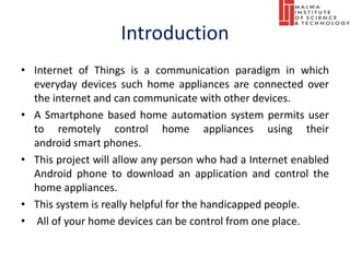 Introduction
• Internet of Things is a communication paradigm in which
everyday devices such home appliances are connected over
the internet and can communicate with other devices.
• A Smartphone based home automation system permits user
to remotely control home appliances using their
android smart phones.
• This project will allow any person who had a Internet enabled
Android phone to download an application and control the
home appliances.
• This system is really helpful for the handicapped people.
• All of your home devices can be control from one place.
 