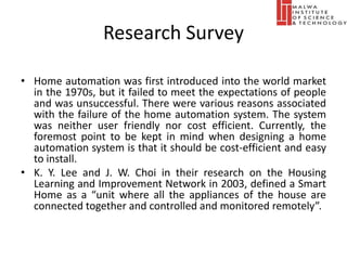 Research Survey
• Home automation was first introduced into the world market
in the 1970s, but it failed to meet the expectations of people
and was unsuccessful. There were various reasons associated
with the failure of the home automation system. The system
was neither user friendly nor cost efficient. Currently, the
foremost point to be kept in mind when designing a home
automation system is that it should be cost-efficient and easy
to install.
• K. Y. Lee and J. W. Choi in their research on the Housing
Learning and Improvement Network in 2003, defined a Smart
Home as a “unit where all the appliances of the house are
connected together and controlled and monitored remotely”.
 