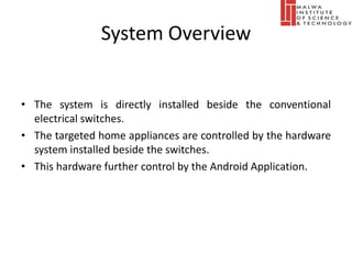 System Overview
• The system is directly installed beside the conventional
electrical switches.
• The targeted home appliances are controlled by the hardware
system installed beside the switches.
• This hardware further control by the Android Application.
 
