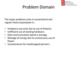 Problem Domain
The major problems arise in conventional and
regular home automation is:-
• Hardware cost arise due to use of Arduino.
• Inefficient use of existing hardware.
• Data communication speed is average.
• Wastage of energy due to unnecessary use of
Power.
• Inconvenience for handicapped person’s.
 