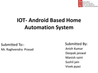 IOT- Android Based Home
Automation System
Submitted By:
Anish Kumar
Deepak jaiswal
Manish saini
Sushil jain
Vivek pyasi
Submitted To:-
Mr. Raghvendra Prasad
 