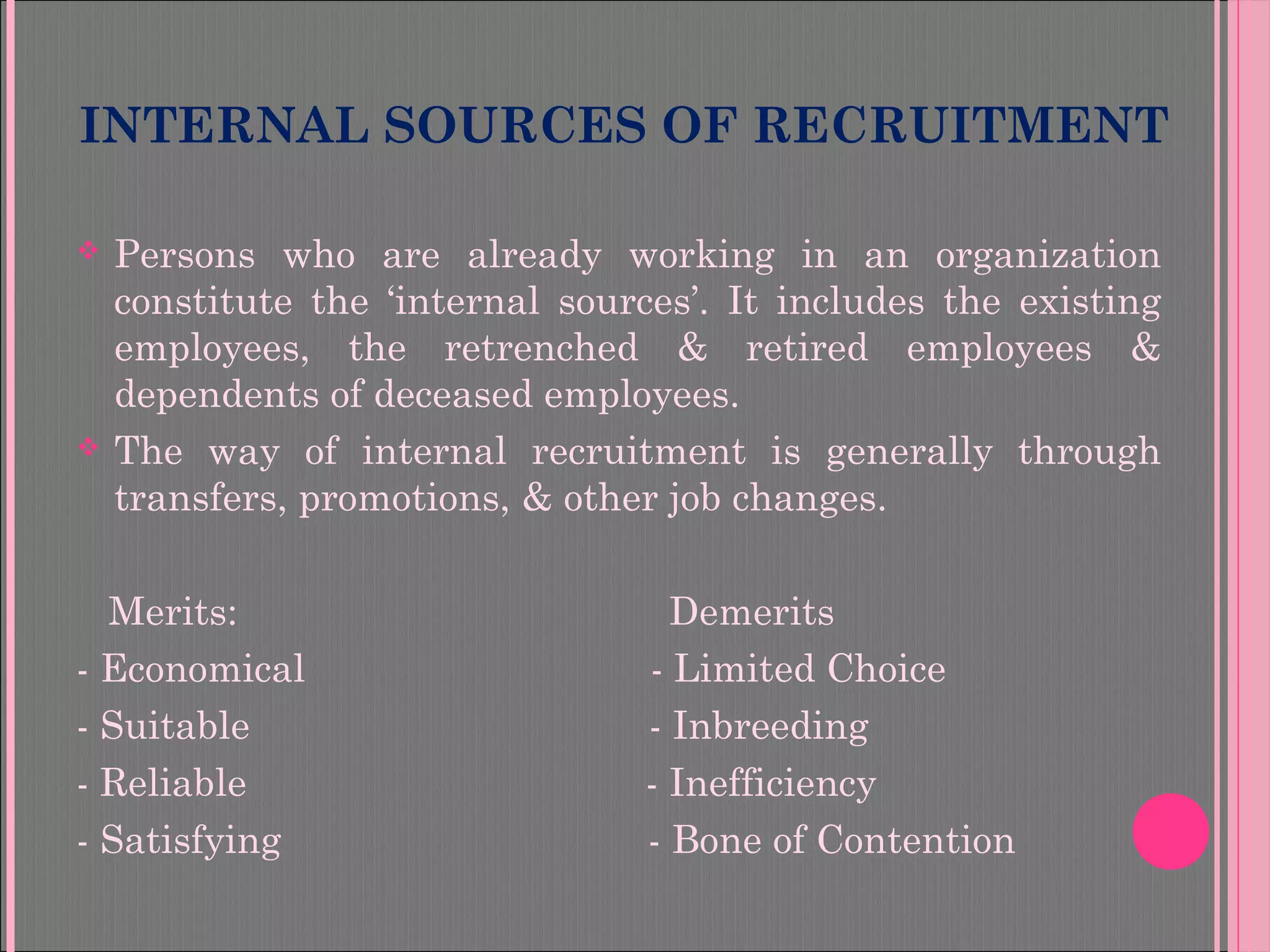 INTERNAL SOURCES OF RECRUITMENT
 Persons who are already working in an organization
constitute the ‘internal sources’. It includes the existing
employees, the retrenched & retired employees &
dependents of deceased employees.
 The way of internal recruitment is generally through
transfers, promotions, & other job changes.
Merits: Demerits
- Economical - Limited Choice
- Suitable - Inbreeding
- Reliable - Inefficiency
- Satisfying - Bone of Contention
 
