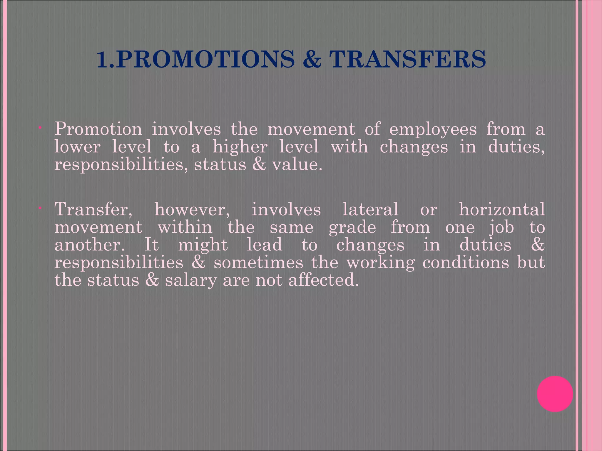 1.PROMOTIONS & TRANSFERS
• Promotion involves the movement of employees from a
lower level to a higher level with changes in duties,
responsibilities, status & value.
• Transfer, however, involves lateral or horizontal
movement within the same grade from one job to
another. It might lead to changes in duties &
responsibilities & sometimes the working conditions but
the status & salary are not affected.
 