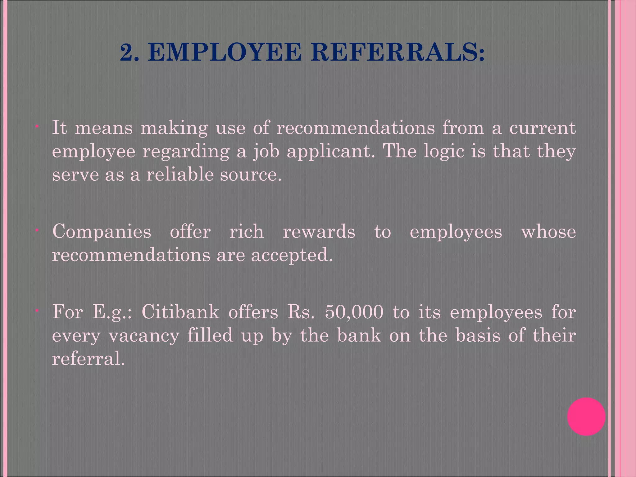 2. EMPLOYEE REFERRALS:
• It means making use of recommendations from a current
employee regarding a job applicant. The logic is that they
serve as a reliable source.
• Companies offer rich rewards to employees whose
recommendations are accepted.
• For E.g.: Citibank offers Rs. 50,000 to its employees for
every vacancy filled up by the bank on the basis of their
referral.
 