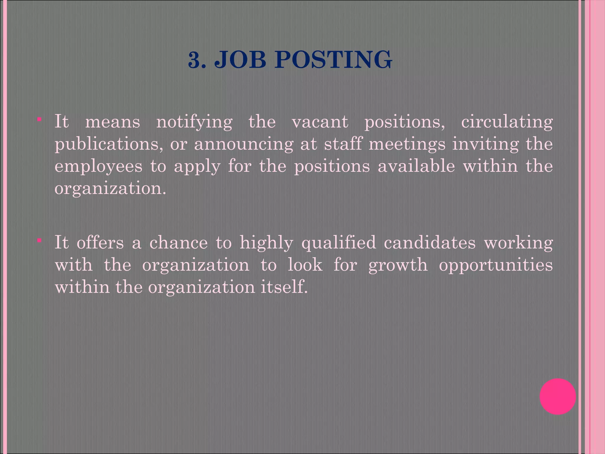 3. JOB POSTING
 It means notifying the vacant positions, circulating
publications, or announcing at staff meetings inviting the
employees to apply for the positions available within the
organization.
 It offers a chance to highly qualified candidates working
with the organization to look for growth opportunities
within the organization itself.
 