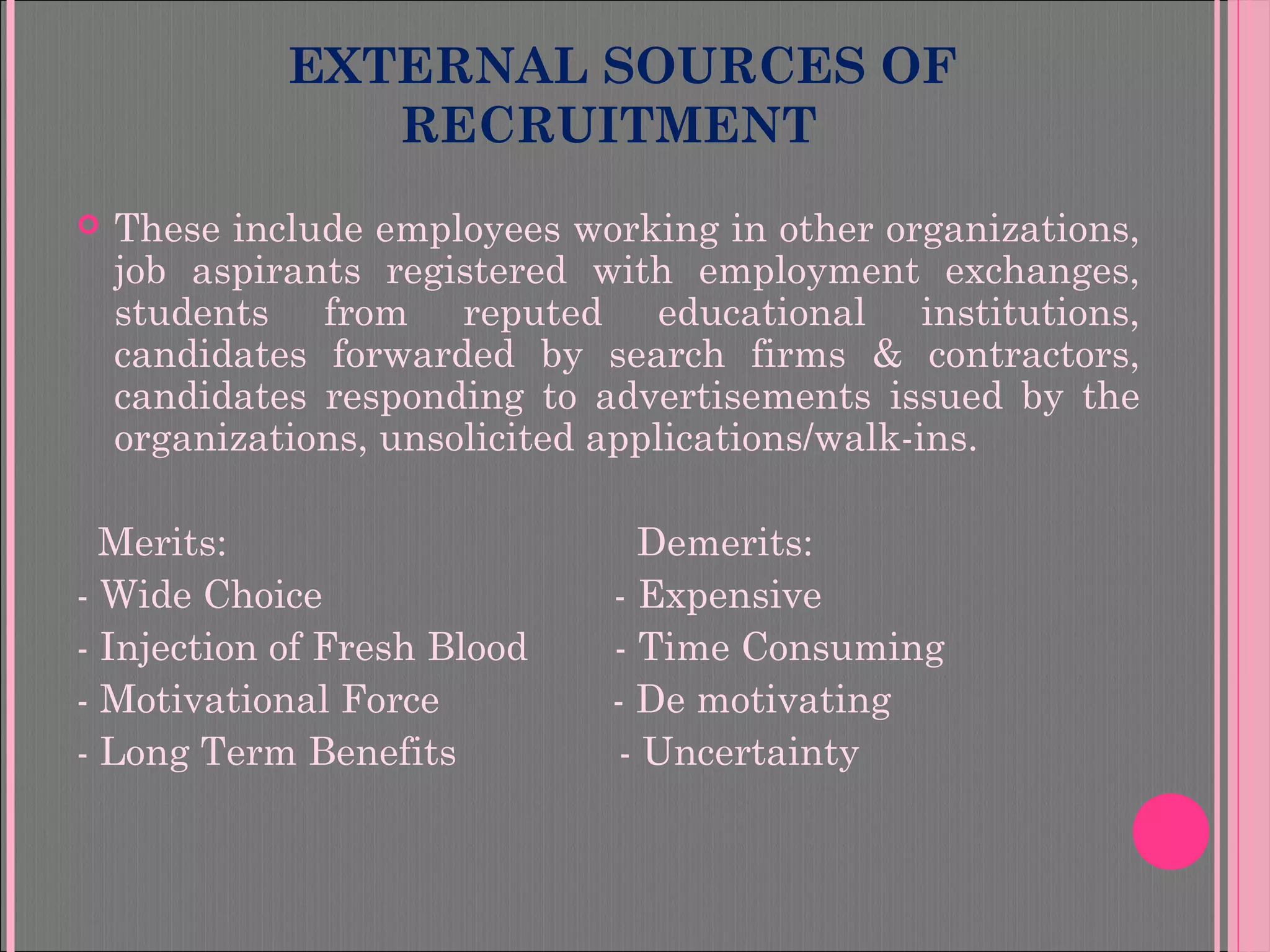 EXTERNAL SOURCES OF
RECRUITMENT
 These include employees working in other organizations,
job aspirants registered with employment exchanges,
students from reputed educational institutions,
candidates forwarded by search firms & contractors,
candidates responding to advertisements issued by the
organizations, unsolicited applications/walk-ins.
Merits: Demerits:
- Wide Choice - Expensive
- Injection of Fresh Blood - Time Consuming
- Motivational Force - De motivating
- Long Term Benefits - Uncertainty
 