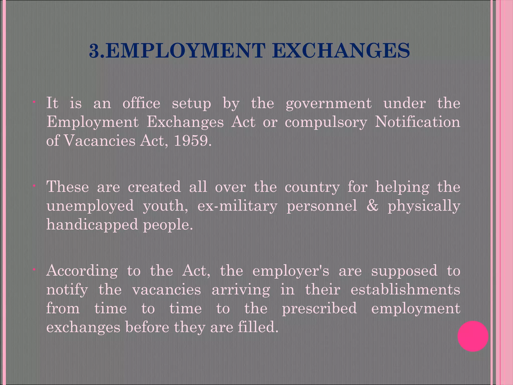 3.EMPLOYMENT EXCHANGES
• It is an office setup by the government under the
Employment Exchanges Act or compulsory Notification
of Vacancies Act, 1959.
• These are created all over the country for helping the
unemployed youth, ex-military personnel & physically
handicapped people.
• According to the Act, the employer's are supposed to
notify the vacancies arriving in their establishments
from time to time to the prescribed employment
exchanges before they are filled.
 