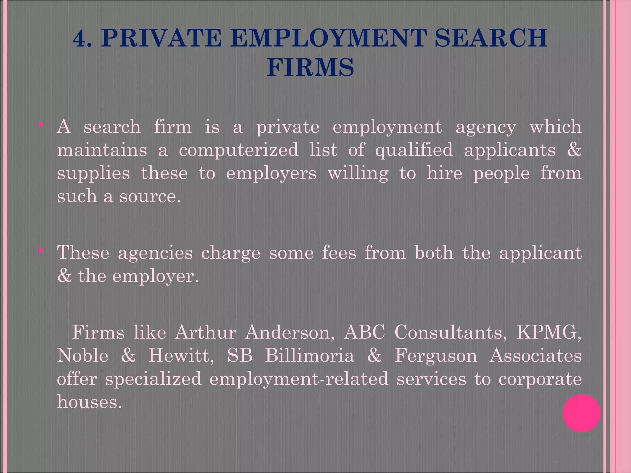 4. PRIVATE EMPLOYMENT SEARCH
FIRMS
 A search firm is a private employment agency which
maintains a computerized list of qualified applicants &
supplies these to employers willing to hire people from
such a source.
 These agencies charge some fees from both the applicant
& the employer.
Firms like Arthur Anderson, ABC Consultants, KPMG,
Noble & Hewitt, SB Billimoria & Ferguson Associates
offer specialized employment-related services to corporate
houses.
 