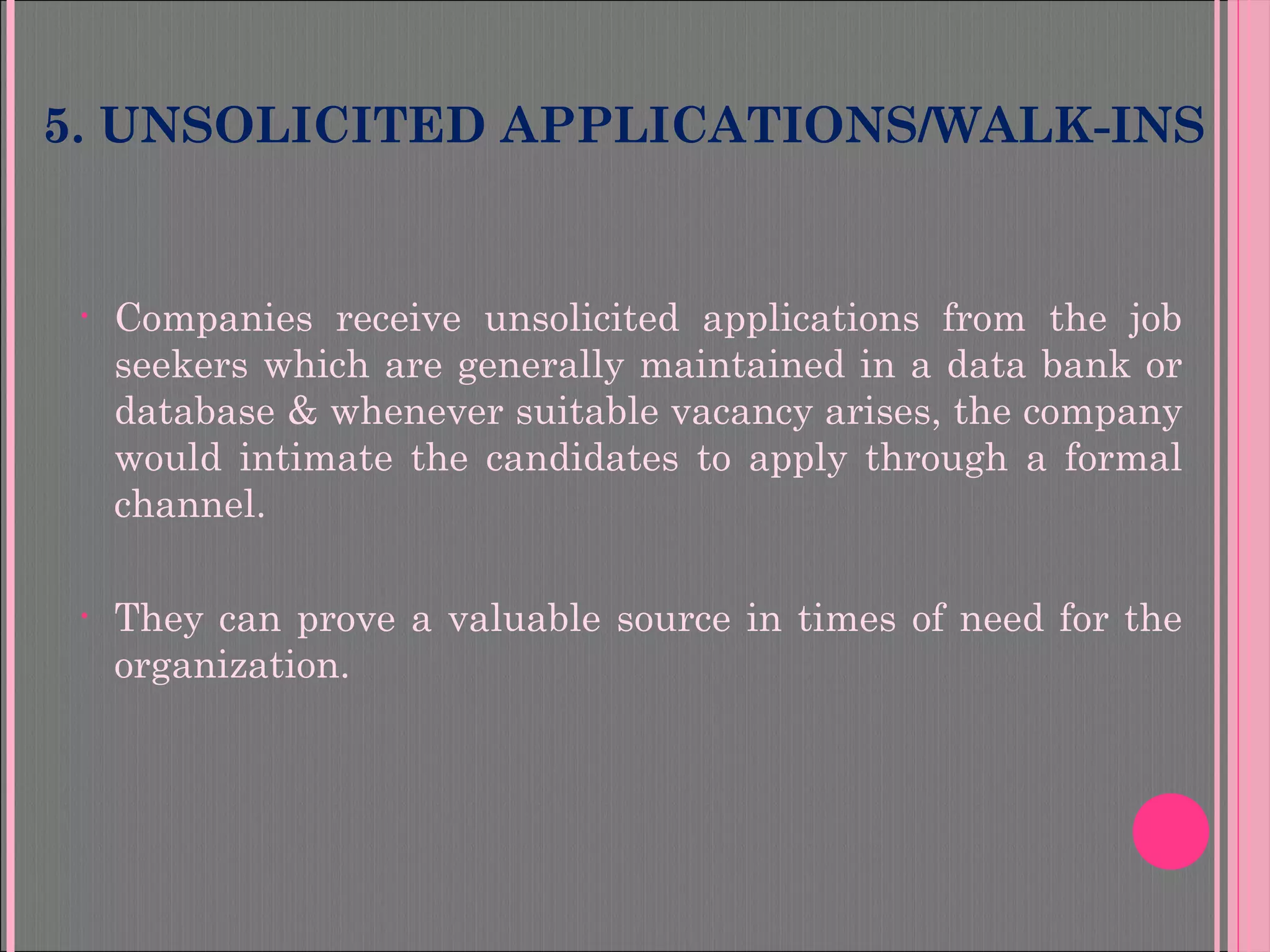 5. UNSOLICITED APPLICATIONS/WALK-INS
• Companies receive unsolicited applications from the job
seekers which are generally maintained in a data bank or
database & whenever suitable vacancy arises, the company
would intimate the candidates to apply through a formal
channel.
• They can prove a valuable source in times of need for the
organization.
 