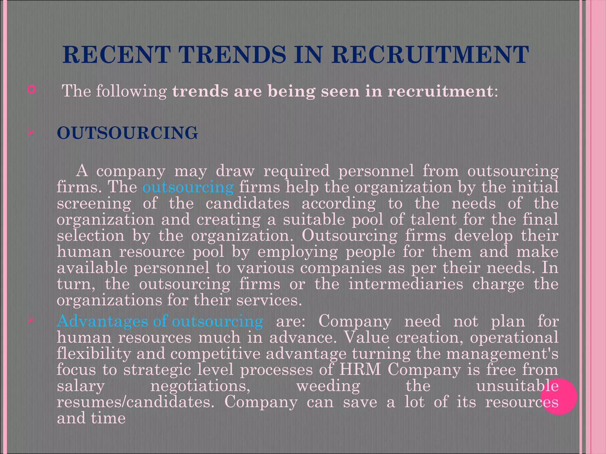 RECENT TRENDS IN RECRUITMENT
  The following trends are being seen in recruitment:
 OUTSOURCING
A company may draw required personnel from outsourcing
firms. The outsourcing firms help the organization by the initial
screening of the candidates according to the needs of the
organization and creating a suitable pool of talent for the final
selection by the organization. Outsourcing firms develop their
human resource pool by employing people for them and make
available personnel to various companies as per their needs. In
turn, the outsourcing firms or the intermediaries charge the
organizations for their services.
 Advantages of outsourcing are: Company need not plan for
human resources much in advance. Value creation, operational
flexibility and competitive advantage turning the management's
focus to strategic level processes of HRM Company is free from
salary negotiations, weeding the unsuitable
resumes/candidates. Company can save a lot of its resources
and time
 