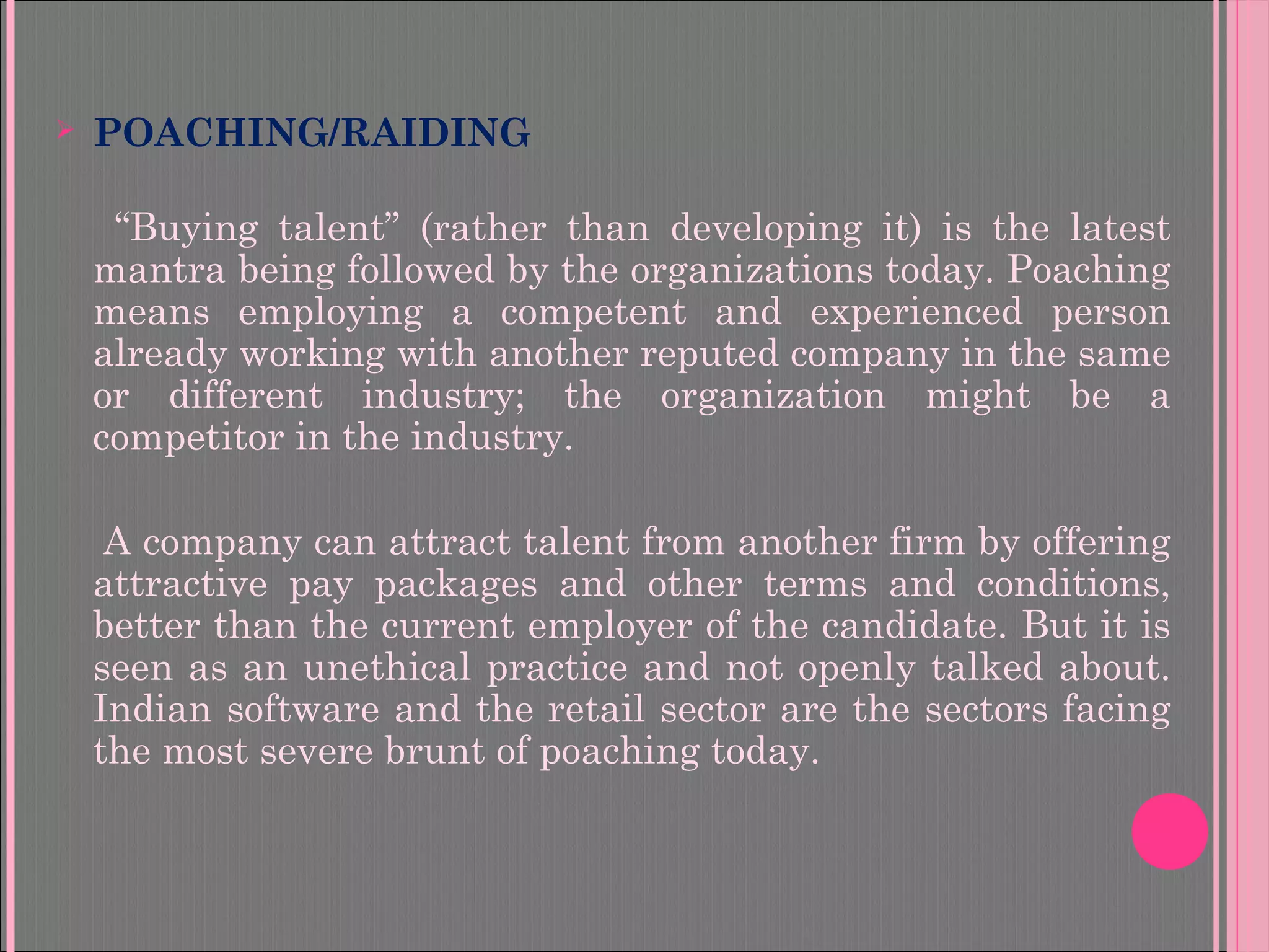  POACHING/RAIDING
“Buying talent” (rather than developing it) is the latest
mantra being followed by the organizations today. Poaching
means employing a competent and experienced person
already working with another reputed company in the same
or different industry; the organization might be a
competitor in the industry.
A company can attract talent from another firm by offering
attractive pay packages and other terms and conditions,
better than the current employer of the candidate. But it is
seen as an unethical practice and not openly talked about.
Indian software and the retail sector are the sectors facing
the most severe brunt of poaching today.
 