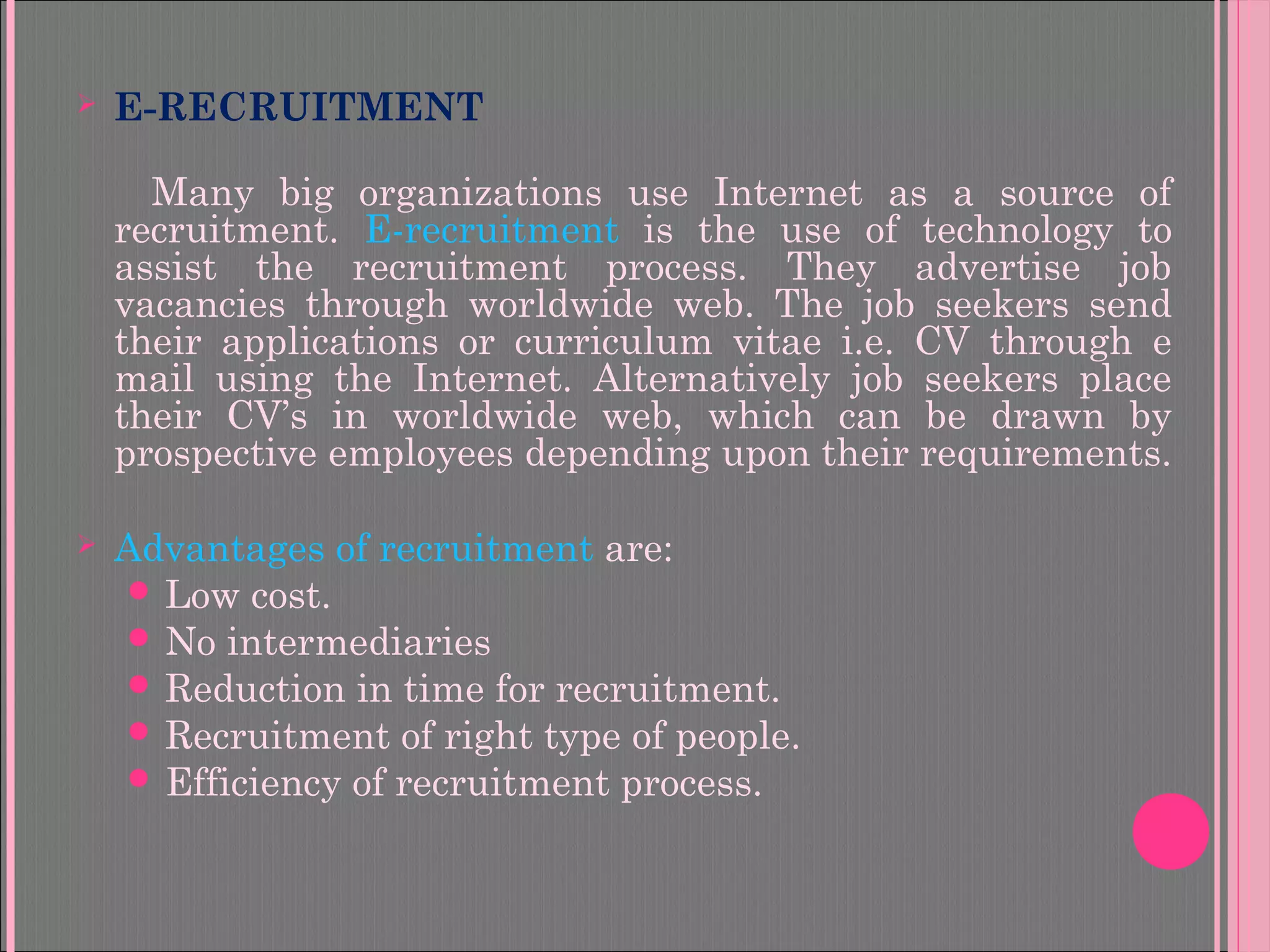  E-RECRUITMENT
Many big organizations use Internet as a source of
recruitment. E-recruitment is the use of technology to
assist the recruitment process. They advertise job
vacancies through worldwide web. The job seekers send
their applications or curriculum vitae i.e. CV through e
mail using the Internet. Alternatively job seekers place
their CV’s in worldwide web, which can be drawn by
prospective employees depending upon their requirements.
 Advantages of recruitment are:
 Low cost.
 No intermediaries
 Reduction in time for recruitment.
 Recruitment of right type of people.
 Efficiency of recruitment process.
 