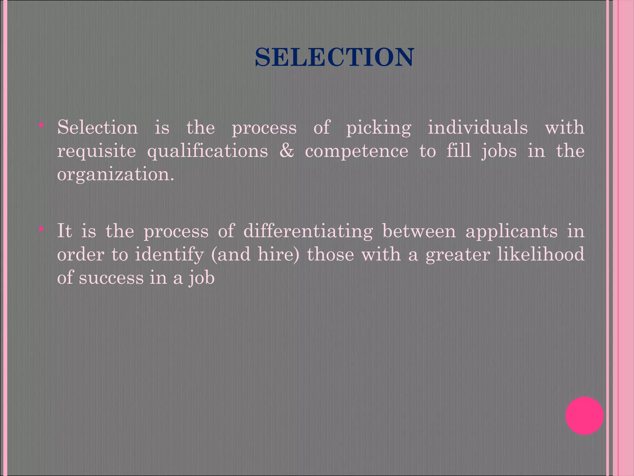 SELECTION
 Selection is the process of picking individuals with
requisite qualifications & competence to fill jobs in the
organization.
 It is the process of differentiating between applicants in
order to identify (and hire) those with a greater likelihood
of success in a job
 